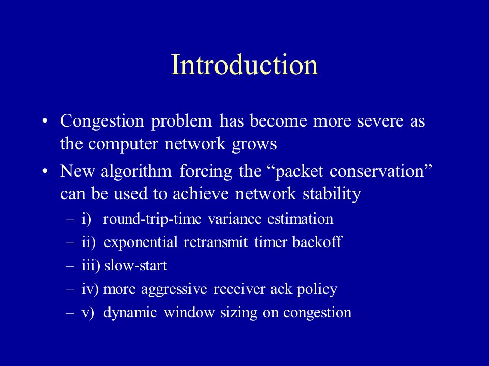 Introduction Congestion problem has become more severe as the computer network grows New algorithm forcing the packet conservation can be used to achieve network stability –i) round-trip-time variance estimation –ii) exponential retransmit timer backoff –iii) slow-start –iv) more aggressive receiver ack policy –v) dynamic window sizing on congestion