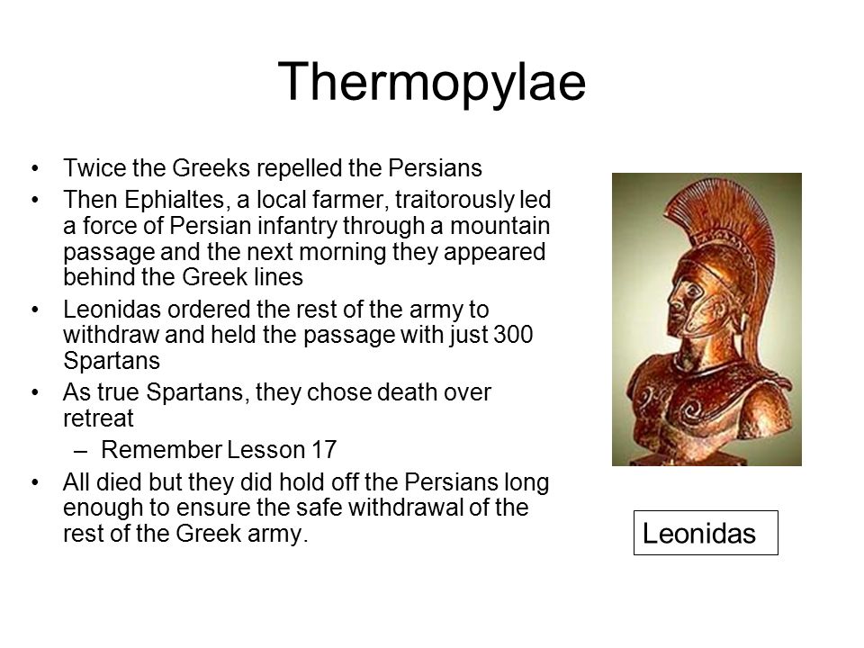 Thermopylae Twice the Greeks repelled the Persians Then Ephialtes, a local farmer, traitorously led a force of Persian infantry through a mountain passage and the next morning they appeared behind the Greek lines Leonidas ordered the rest of the army to withdraw and held the passage with just 300 Spartans As true Spartans, they chose death over retreat –Remember Lesson 17 All died but they did hold off the Persians long enough to ensure the safe withdrawal of the rest of the Greek army.