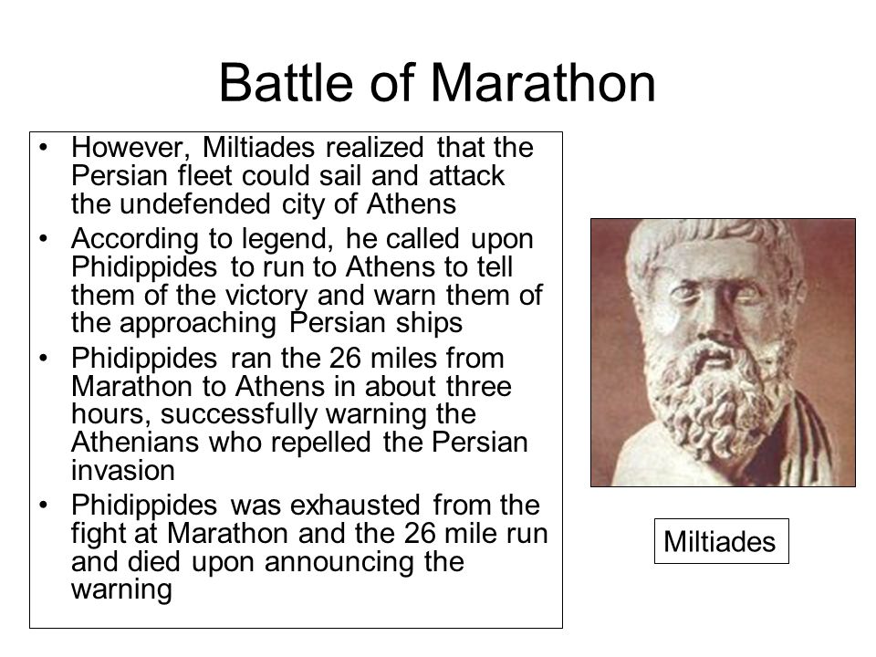 Battle of Marathon However, Miltiades realized that the Persian fleet could sail and attack the undefended city of Athens According to legend, he called upon Phidippides to run to Athens to tell them of the victory and warn them of the approaching Persian ships Phidippides ran the 26 miles from Marathon to Athens in about three hours, successfully warning the Athenians who repelled the Persian invasion Phidippides was exhausted from the fight at Marathon and the 26 mile run and died upon announcing the warning Miltiades
