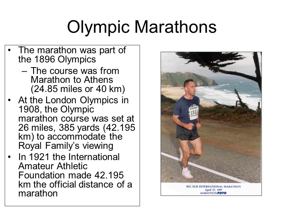Olympic Marathons The marathon was part of the 1896 Olympics –The course was from Marathon to Athens (24.85 miles or 40 km) At the London Olympics in 1908, the Olympic marathon course was set at 26 miles, 385 yards ( km) to accommodate the Royal Family’s viewing In 1921 the International Amateur Athletic Foundation made km the official distance of a marathon