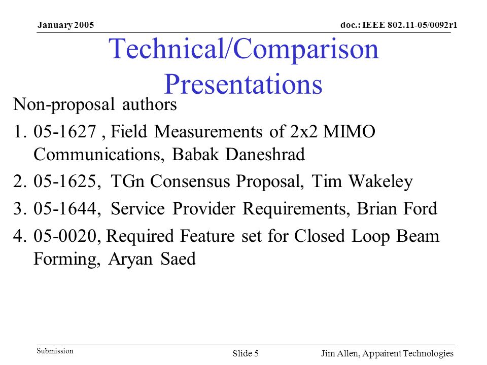doc.: IEEE /0092r1 Submission January 2005 Jim Allen, Appairent TechnologiesSlide 5 Technical/Comparison Presentations Non-proposal authors , Field Measurements of 2x2 MIMO Communications, Babak Daneshrad , TGn Consensus Proposal, Tim Wakeley , Service Provider Requirements, Brian Ford , Required Feature set for Closed Loop Beam Forming, Aryan Saed