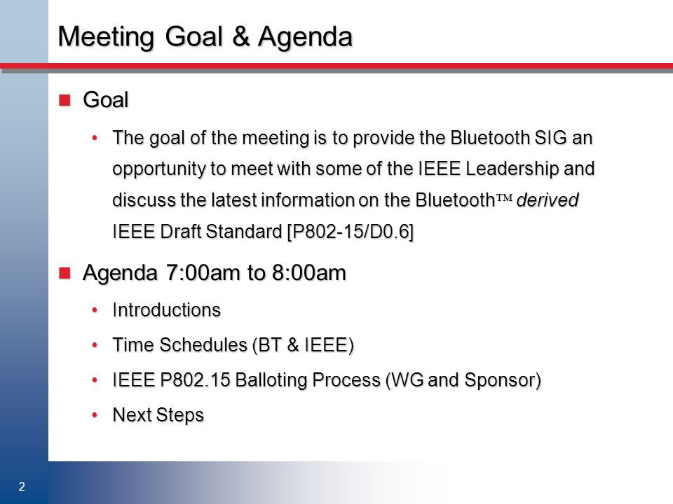 2 Meeting Goal & Agenda Goal Goal The goal of the meeting is to provide the Bluetooth SIG an opportunity to meet with some of the IEEE Leadership and discuss the latest information on the Bluetooth  derived IEEE Draft Standard [P802-15/D0.6]The goal of the meeting is to provide the Bluetooth SIG an opportunity to meet with some of the IEEE Leadership and discuss the latest information on the Bluetooth  derived IEEE Draft Standard [P802-15/D0.6] Agenda 7:00am to 8:00am Agenda 7:00am to 8:00am IntroductionsIntroductions Time Schedules (BT & IEEE)Time Schedules (BT & IEEE) IEEE P Balloting Process (WG and Sponsor)IEEE P Balloting Process (WG and Sponsor) Next StepsNext Steps