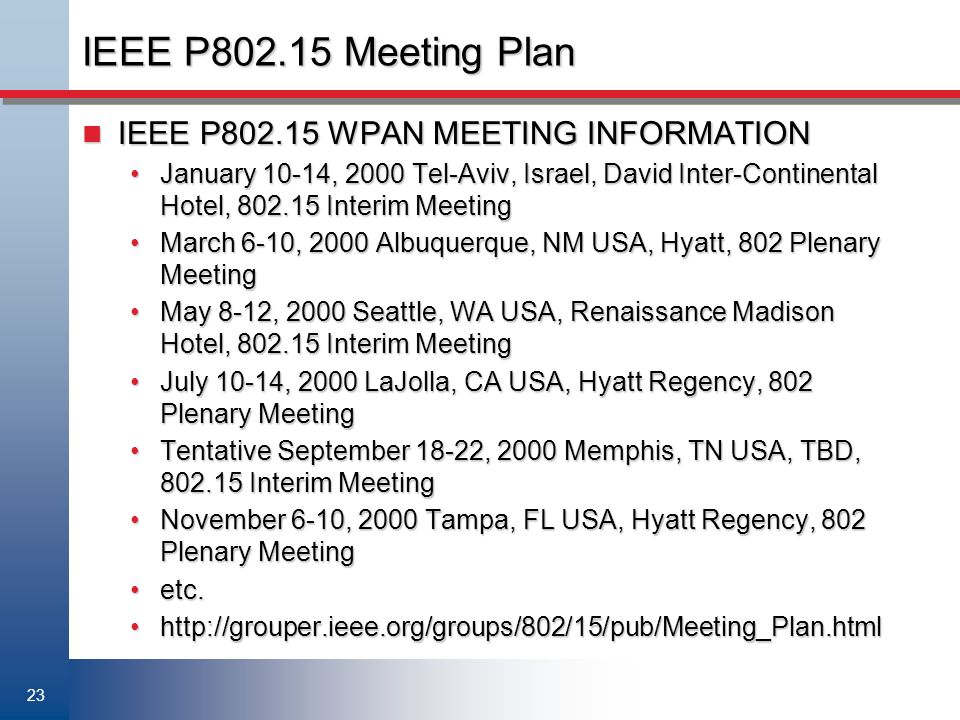 23 IEEE P Meeting Plan IEEE P WPAN MEETING INFORMATION IEEE P WPAN MEETING INFORMATION January 10-14, 2000 Tel-Aviv, Israel, David Inter-Continental Hotel, Interim MeetingJanuary 10-14, 2000 Tel-Aviv, Israel, David Inter-Continental Hotel, Interim Meeting March 6-10, 2000 Albuquerque, NM USA, Hyatt, 802 Plenary MeetingMarch 6-10, 2000 Albuquerque, NM USA, Hyatt, 802 Plenary Meeting May 8-12, 2000 Seattle, WA USA, Renaissance Madison Hotel, Interim MeetingMay 8-12, 2000 Seattle, WA USA, Renaissance Madison Hotel, Interim Meeting July 10-14, 2000 LaJolla, CA USA, Hyatt Regency, 802 Plenary MeetingJuly 10-14, 2000 LaJolla, CA USA, Hyatt Regency, 802 Plenary Meeting Tentative September 18-22, 2000 Memphis, TN USA, TBD, Interim MeetingTentative September 18-22, 2000 Memphis, TN USA, TBD, Interim Meeting November 6-10, 2000 Tampa, FL USA, Hyatt Regency, 802 Plenary MeetingNovember 6-10, 2000 Tampa, FL USA, Hyatt Regency, 802 Plenary Meeting etc.etc.