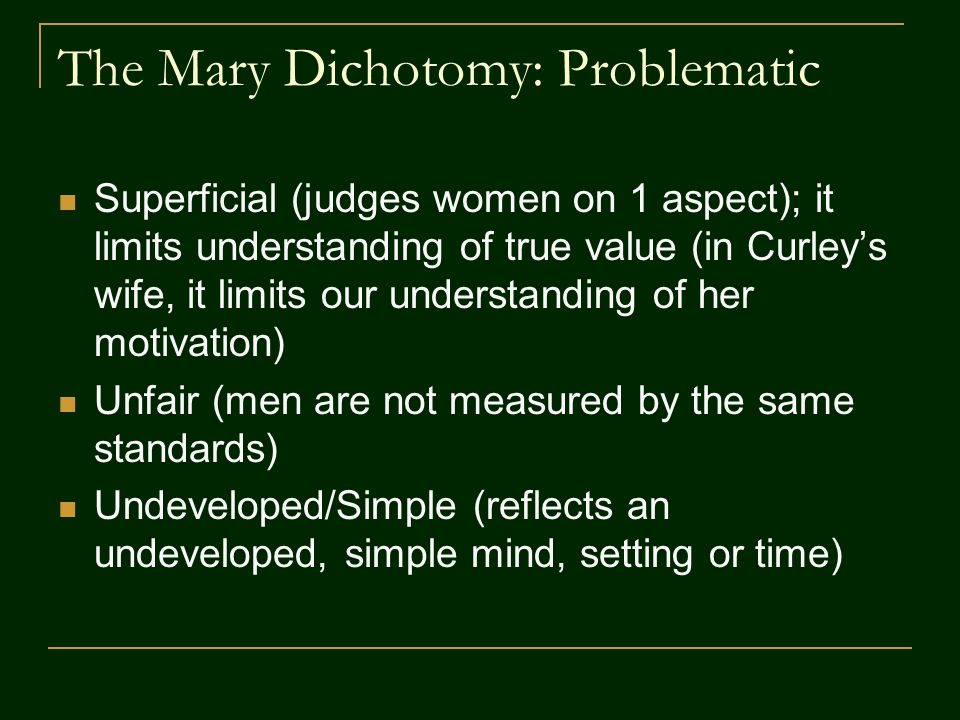 The Mary Dichotomy: Problematic Superficial (judges women on 1 aspect); it limits understanding of true value (in Curley’s wife, it limits our understanding of her motivation) Unfair (men are not measured by the same standards) Undeveloped/Simple (reflects an undeveloped, simple mind, setting or time)