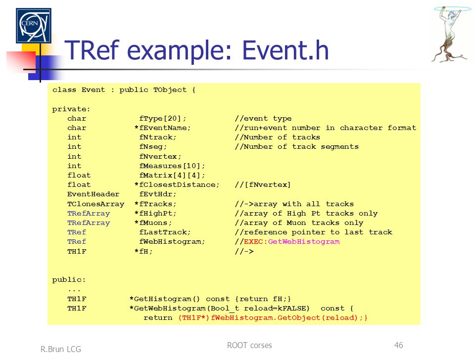 R.Brun LCG ROOT corses46 TRef example: Event.h class Event : public TObject { private: char fType[20]; //event type char *fEventName; //run+event number in character format int fNtrack; //Number of tracks int fNseg; //Number of track segments int fNvertex; int fMeasures[10]; float fMatrix[4][4]; float *fClosestDistance; //[fNvertex] EventHeader fEvtHdr; TClonesArray *fTracks; //->array with all tracks TRefArray *fHighPt; //array of High Pt tracks only TRefArray *fMuons; //array of Muon tracks only TRef fLastTrack; //reference pointer to last track TRef fWebHistogram; //EXEC:GetWebHistogram TH1F *fH; //-> public:...