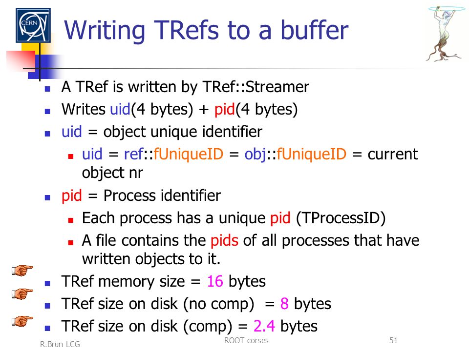 R.Brun LCG ROOT corses51 Writing TRefs to a buffer A TRef is written by TRef::Streamer Writes uid(4 bytes) + pid(4 bytes) uid = object unique identifier uid = ref::fUniqueID = obj::fUniqueID = current object nr pid = Process identifier Each process has a unique pid (TProcessID) A file contains the pids of all processes that have written objects to it.