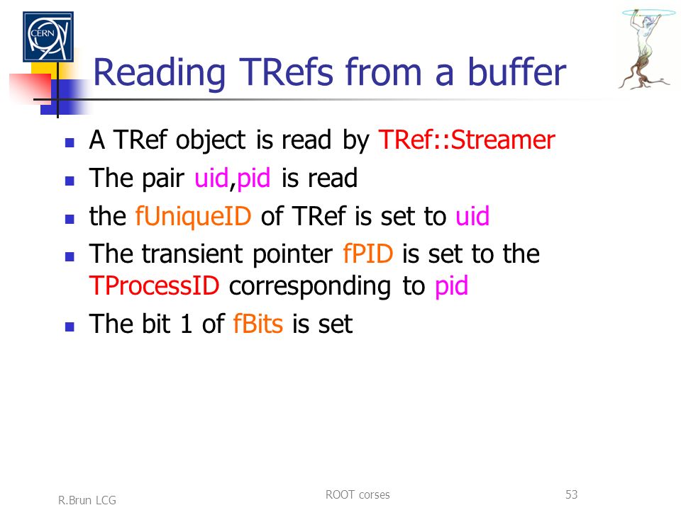 R.Brun LCG ROOT corses53 Reading TRefs from a buffer A TRef object is read by TRef::Streamer The pair uid,pid is read the fUniqueID of TRef is set to uid The transient pointer fPID is set to the TProcessID corresponding to pid The bit 1 of fBits is set