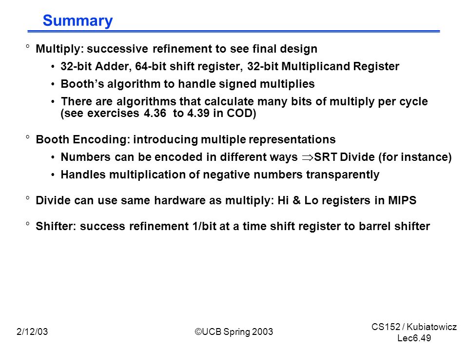 CS152 / Kubiatowicz Lec6.49 2/12/03©UCB Spring 2003 Summary °Multiply: successive refinement to see final design 32-bit Adder, 64-bit shift register, 32-bit Multiplicand Register Booth’s algorithm to handle signed multiplies There are algorithms that calculate many bits of multiply per cycle (see exercises 4.36 to 4.39 in COD) °Booth Encoding: introducing multiple representations Numbers can be encoded in different ways  SRT Divide (for instance) Handles multiplication of negative numbers transparently °Divide can use same hardware as multiply: Hi & Lo registers in MIPS °Shifter: success refinement 1/bit at a time shift register to barrel shifter
