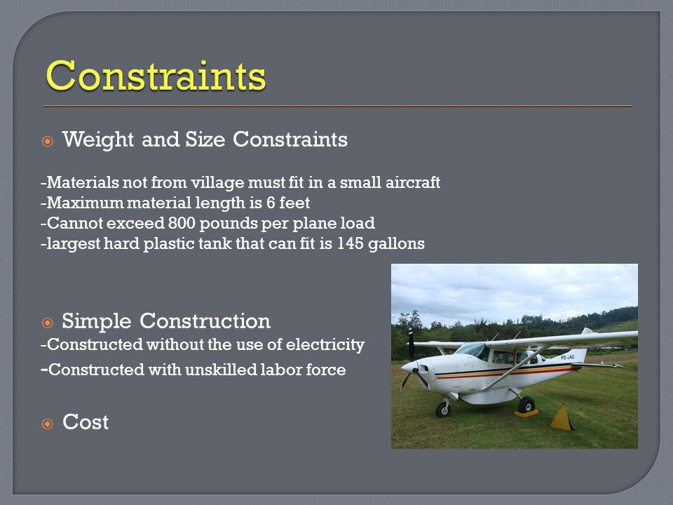  Weight and Size Constraints -Materials not from village must fit in a small aircraft -Maximum material length is 6 feet -Cannot exceed 800 pounds per plane load -largest hard plastic tank that can fit is 145 gallons  Simple Construction -Constructed without the use of electricity - Constructed with unskilled labor force  Cost
