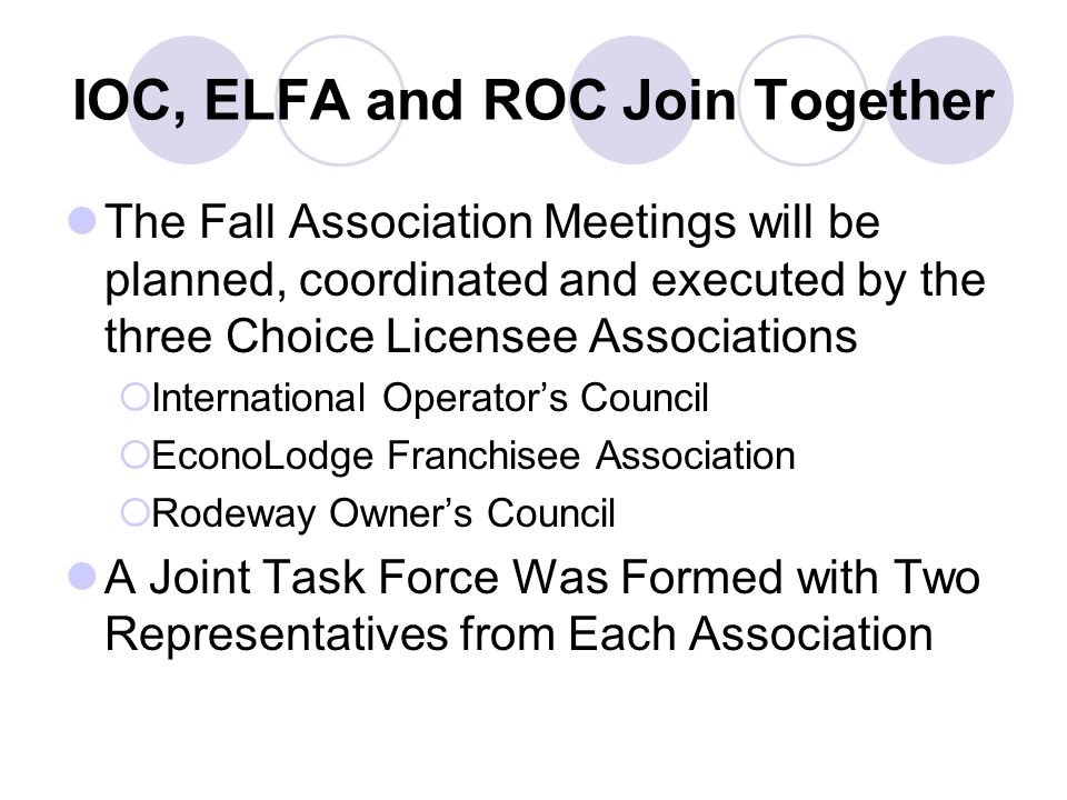 IOC, ELFA and ROC Join Together The Fall Association Meetings will be planned, coordinated and executed by the three Choice Licensee Associations  International Operator’s Council  EconoLodge Franchisee Association  Rodeway Owner’s Council A Joint Task Force Was Formed with Two Representatives from Each Association
