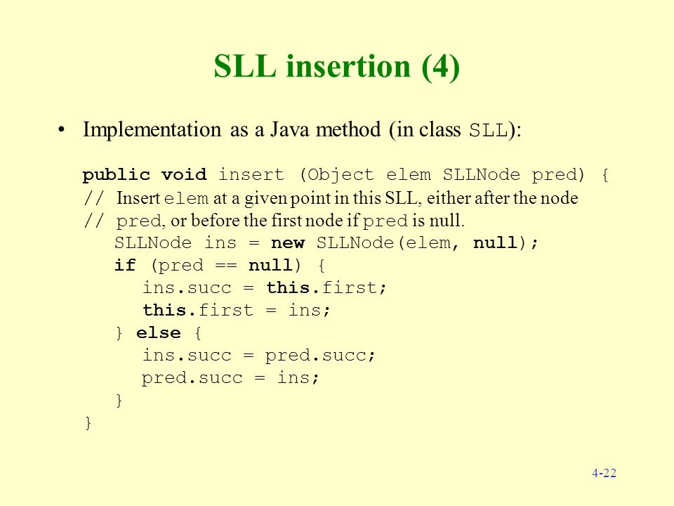 4-22 SLL insertion (4) Implementation as a Java method (in class SLL ): public void insert (Object elem SLLNode pred) { // Insert elem at a given point in this SLL, either after the node // pred, or before the first node if pred is null.