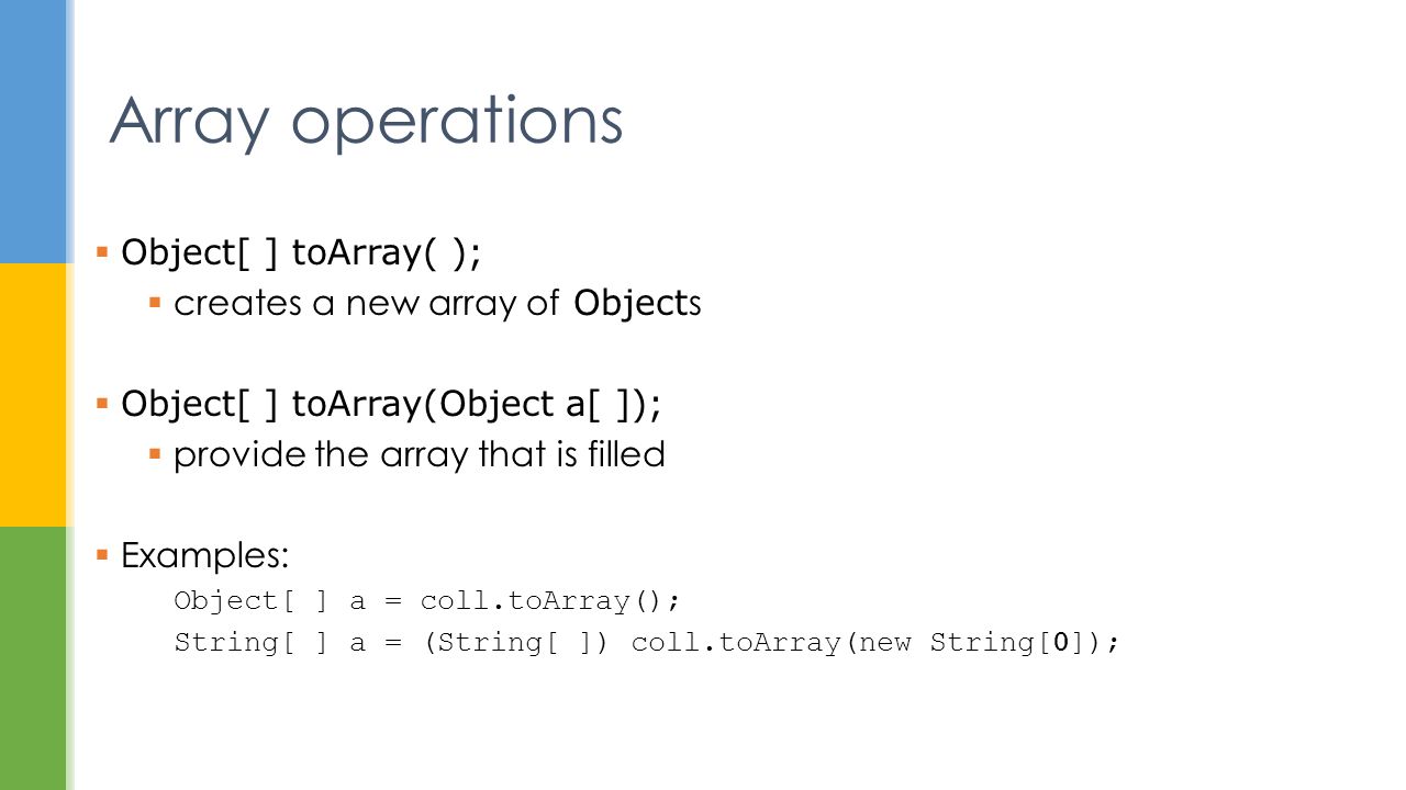 Array operations  Object[ ] toArray( );  creates a new array of Object s  Object[ ] toArray(Object a[ ]);  provide the array that is filled  Examples: Object[ ] a = coll.toArray(); String[ ] a = (String[ ]) coll.toArray(new String[0]);
