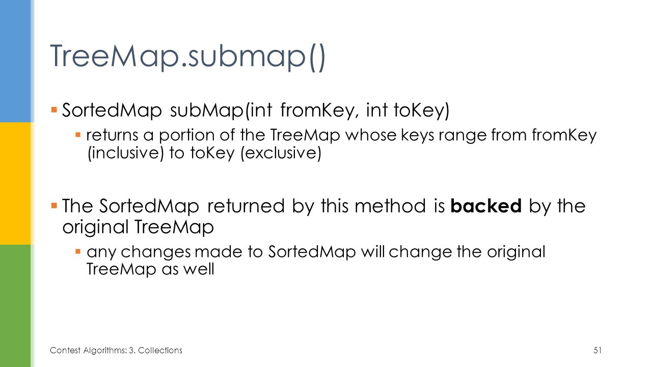  SortedMap subMap(int fromKey, int toKey)  returns a portion of the TreeMap whose keys range from fromKey (inclusive) to toKey (exclusive)  The SortedMap returned by this method is backed by the original TreeMap  any changes made to SortedMap will change the original TreeMap as well TreeMap.submap() Contest Algorithms: 3.