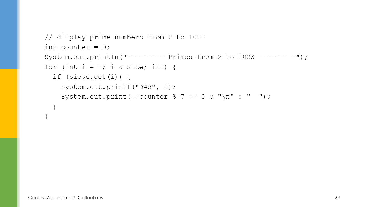 // display prime numbers from 2 to 1023 int counter = 0; System.out.println( Primes from 2 to ); for (int i = 2; i < size; i++) { if (sieve.get(i)) { System.out.printf( %4d , i); System.out.print(++counter % 7 == 0 .