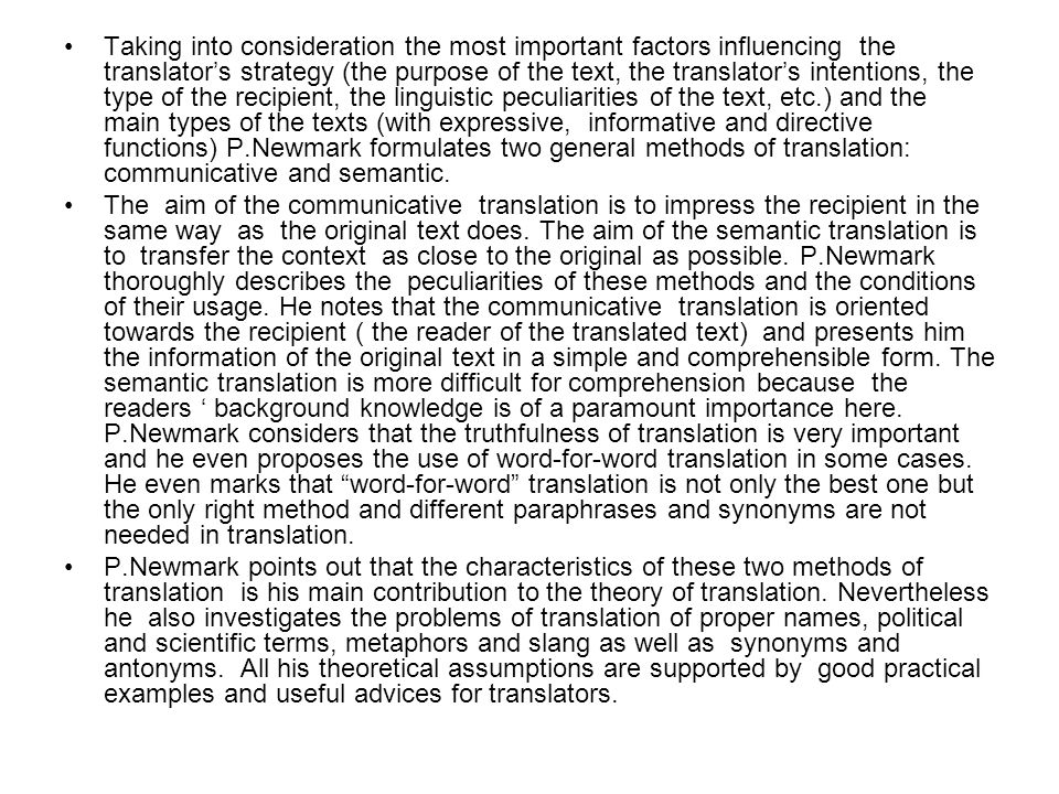 Taking into consideration the most important factors influencing the translator’s strategy (the purpose of the text, the translator’s intentions, the type of the recipient, the linguistic peculiarities of the text, etc.) and the main types of the texts (with expressive, informative and directive functions) P.Newmark formulates two general methods of translation: communicative and semantic.