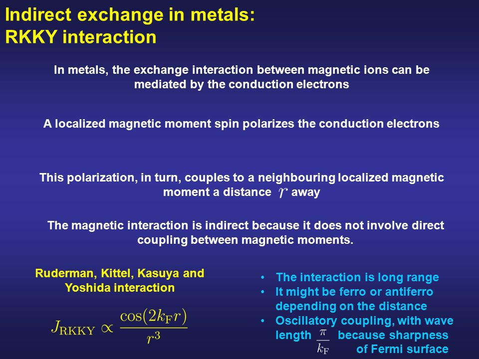 Indirect exchange in metals: RKKY interaction In metals, the exchange interaction between magnetic ions can be mediated by the conduction electrons A localized magnetic moment spin polarizes the conduction electrons The magnetic interaction is indirect because it does not involve direct coupling between magnetic moments.