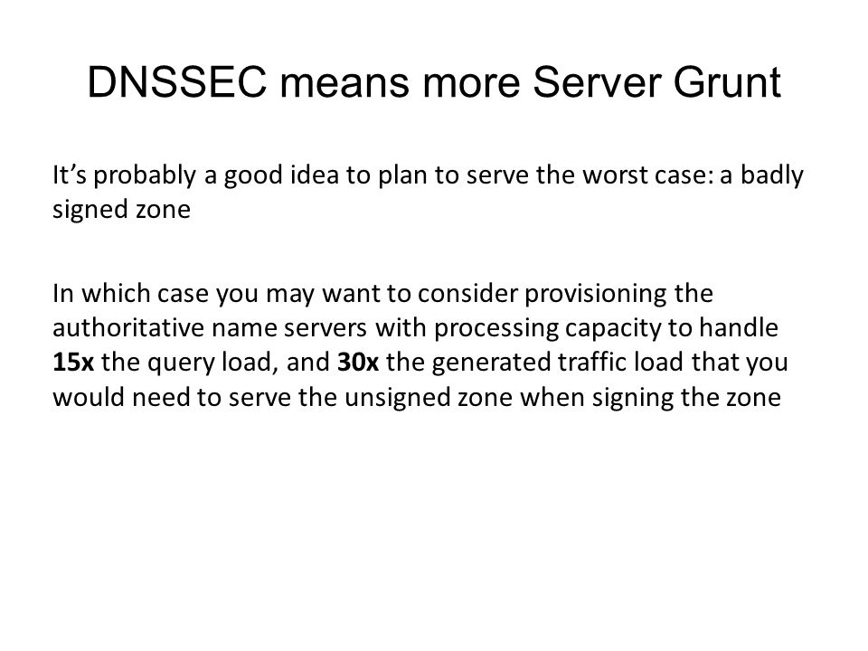 DNSSEC means more Server Grunt It’s probably a good idea to plan to serve the worst case: a badly signed zone In which case you may want to consider provisioning the authoritative name servers with processing capacity to handle 15x the query load, and 30x the generated traffic load that you would need to serve the unsigned zone when signing the zone