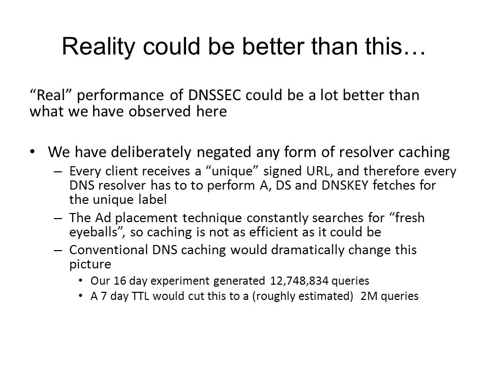 Reality could be better than this… Real performance of DNSSEC could be a lot better than what we have observed here We have deliberately negated any form of resolver caching – Every client receives a unique signed URL, and therefore every DNS resolver has to to perform A, DS and DNSKEY fetches for the unique label – The Ad placement technique constantly searches for fresh eyeballs , so caching is not as efficient as it could be – Conventional DNS caching would dramatically change this picture Our 16 day experiment generated 12,748,834 queries A 7 day TTL would cut this to a (roughly estimated) 2M queries
