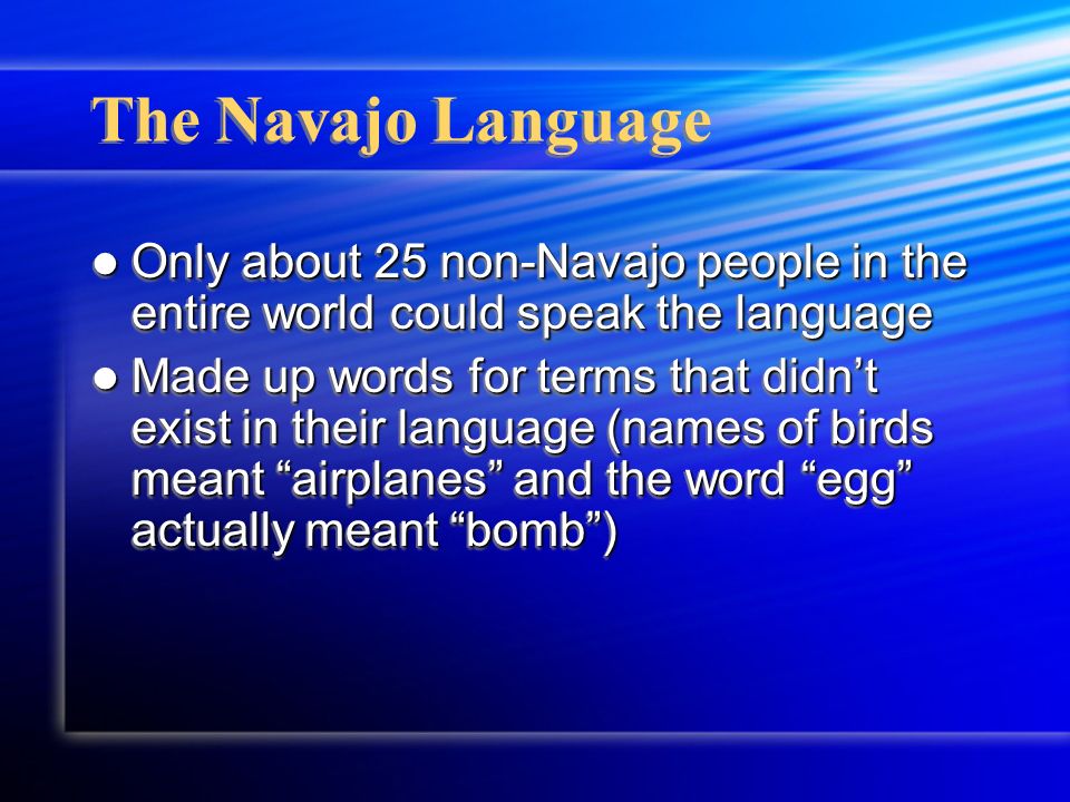 The Navajo Language Only about 25 non-Navajo people in the entire world could speak the language Only about 25 non-Navajo people in the entire world could speak the language Made up words for terms that didn’t exist in their language (names of birds meant airplanes and the word egg actually meant bomb ) Made up words for terms that didn’t exist in their language (names of birds meant airplanes and the word egg actually meant bomb ) Only about 25 non-Navajo people in the entire world could speak the language Only about 25 non-Navajo people in the entire world could speak the language Made up words for terms that didn’t exist in their language (names of birds meant airplanes and the word egg actually meant bomb ) Made up words for terms that didn’t exist in their language (names of birds meant airplanes and the word egg actually meant bomb )