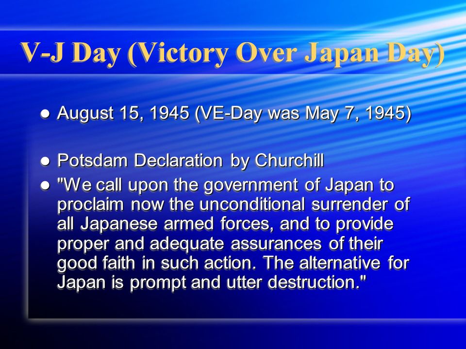 V-J Day (Victory Over Japan Day) August 15, 1945 (VE-Day was May 7, 1945) August 15, 1945 (VE-Day was May 7, 1945) Potsdam Declaration by Churchill Potsdam Declaration by Churchill We call upon the government of Japan to proclaim now the unconditional surrender of all Japanese armed forces, and to provide proper and adequate assurances of their good faith in such action.