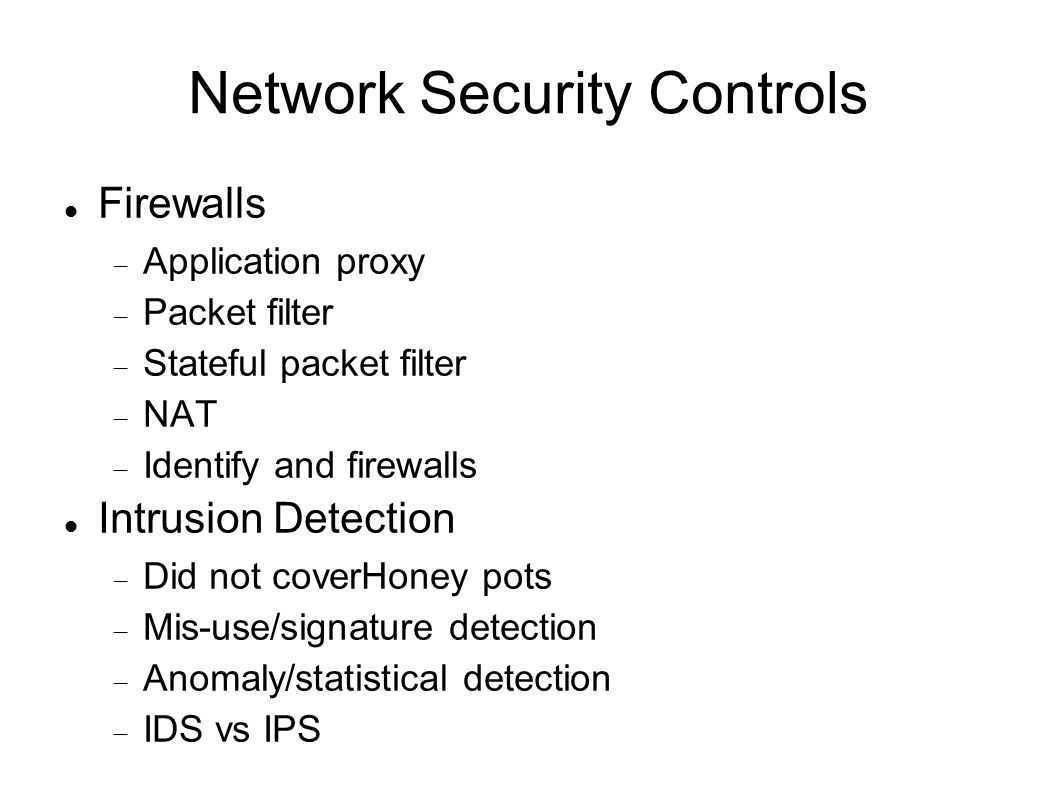 Network Security Controls Firewalls  Application proxy  Packet filter  Stateful packet filter  NAT  Identify and firewalls Intrusion Detection  Did not coverHoney pots  Mis-use/signature detection  Anomaly/statistical detection  IDS vs IPS