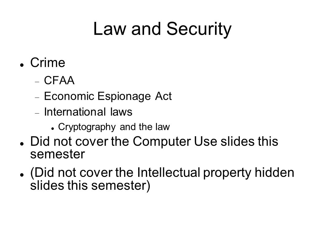 Law and Security Crime  CFAA  Economic Espionage Act  International laws Cryptography and the law Did not cover the Computer Use slides this semester (Did not cover the Intellectual property hidden slides this semester)