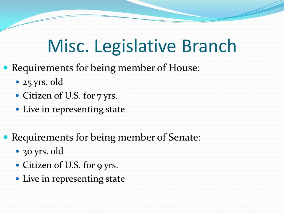 Misc. Legislative Branch Requirements for being member of House: 25 yrs.