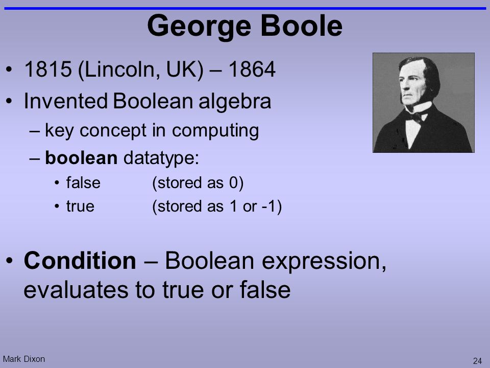 Mark Dixon 24 George Boole 1815 (Lincoln, UK) – 1864 Invented Boolean algebra –key concept in computing –boolean datatype: false(stored as 0) true(stored as 1 or -1) Condition – Boolean expression, evaluates to true or false