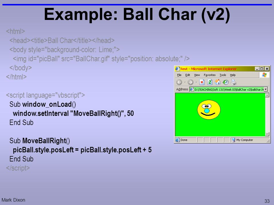 Mark Dixon 33 Example: Ball Char (v2) Ball Char Sub window_onLoad () window.setInterval MoveBallRight() , 50 End Sub Sub MoveBallRight () picBall.style.posLeft = picBall.style.posLeft + 5 End Sub