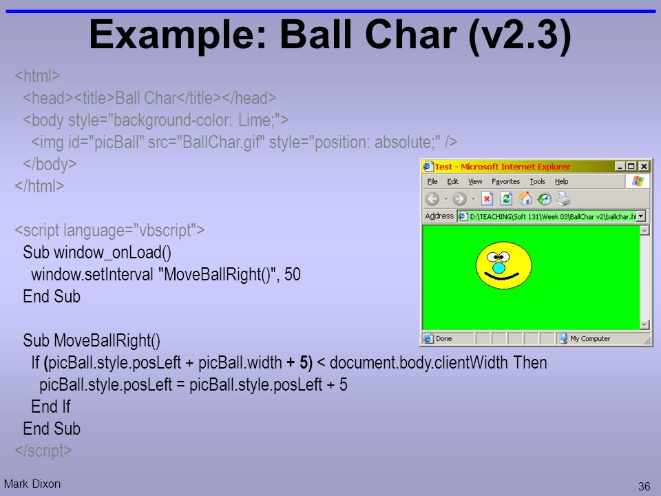 Mark Dixon 36 Example: Ball Char (v2.3) Ball Char Sub window_onLoad() window.setInterval MoveBallRight() , 50 End Sub Sub MoveBallRight() If ( picBall.style.posLeft + picBall.width + 5) < document.body.clientWidth Then picBall.style.posLeft = picBall.style.posLeft + 5 End If End Sub