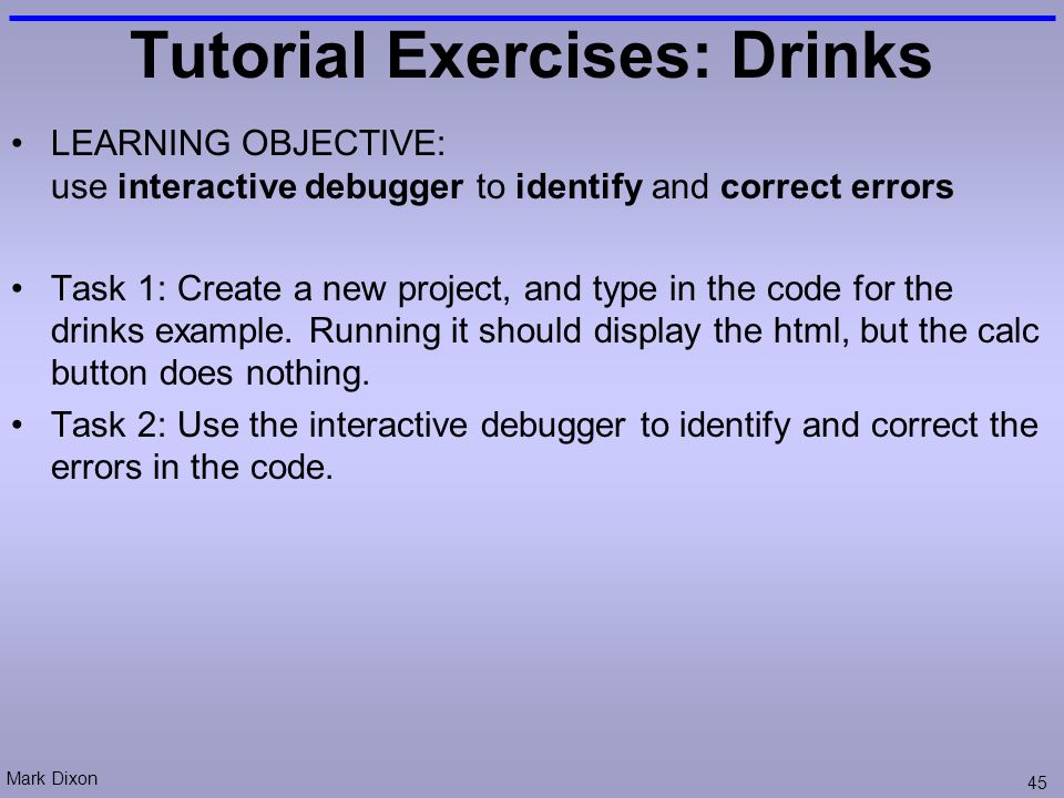 Mark Dixon 45 Tutorial Exercises: Drinks LEARNING OBJECTIVE: use interactive debugger to identify and correct errors Task 1: Create a new project, and type in the code for the drinks example.