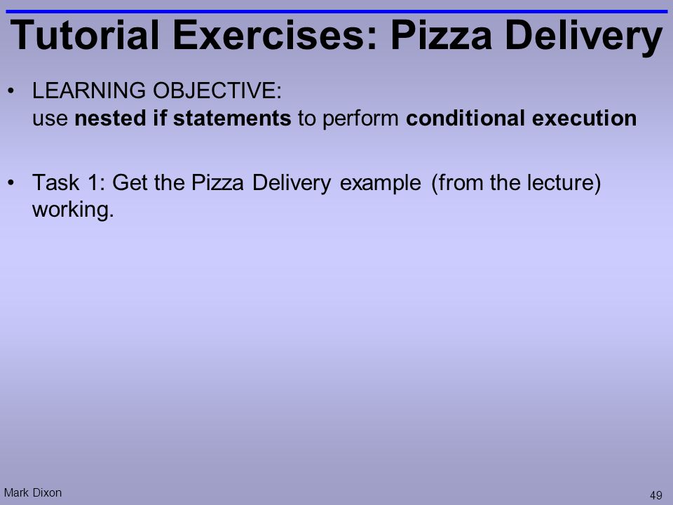Mark Dixon 49 Tutorial Exercises: Pizza Delivery LEARNING OBJECTIVE: use nested if statements to perform conditional execution Task 1: Get the Pizza Delivery example (from the lecture) working.