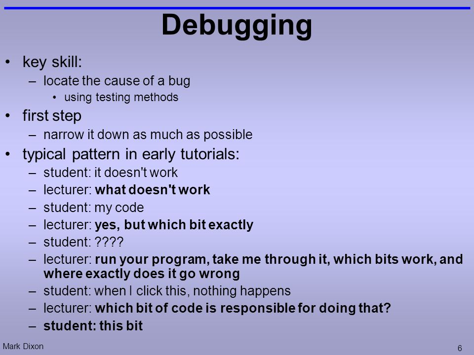Mark Dixon 6 Debugging key skill: –locate the cause of a bug using testing methods first step –narrow it down as much as possible typical pattern in early tutorials: –student: it doesn t work –lecturer: what doesn t work –student: my code –lecturer: yes, but which bit exactly –student: .