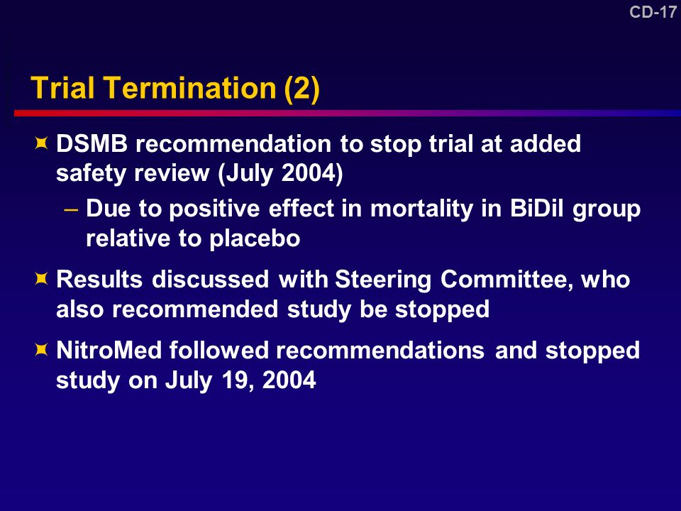 CD-17 Trial Termination (2)  DSMB recommendation to stop trial at added safety review (July 2004) –Due to positive effect in mortality in BiDil group relative to placebo  Results discussed with Steering Committee, who also recommended study be stopped  NitroMed followed recommendations and stopped study on July 19, 2004 DV NitroMed BB pp 69-71