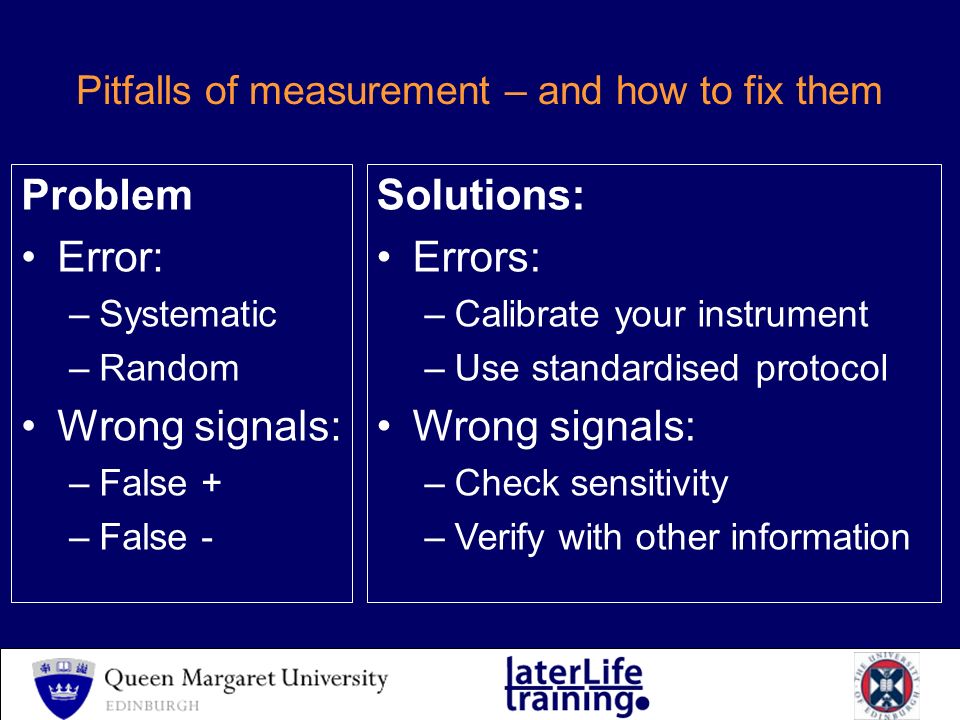 Pitfalls of measurement – and how to fix them Problem Error: –Systematic –Random Wrong signals: –False + –False - Solutions: Errors: –Calibrate your instrument –Use standardised protocol Wrong signals: –Check sensitivity –Verify with other information