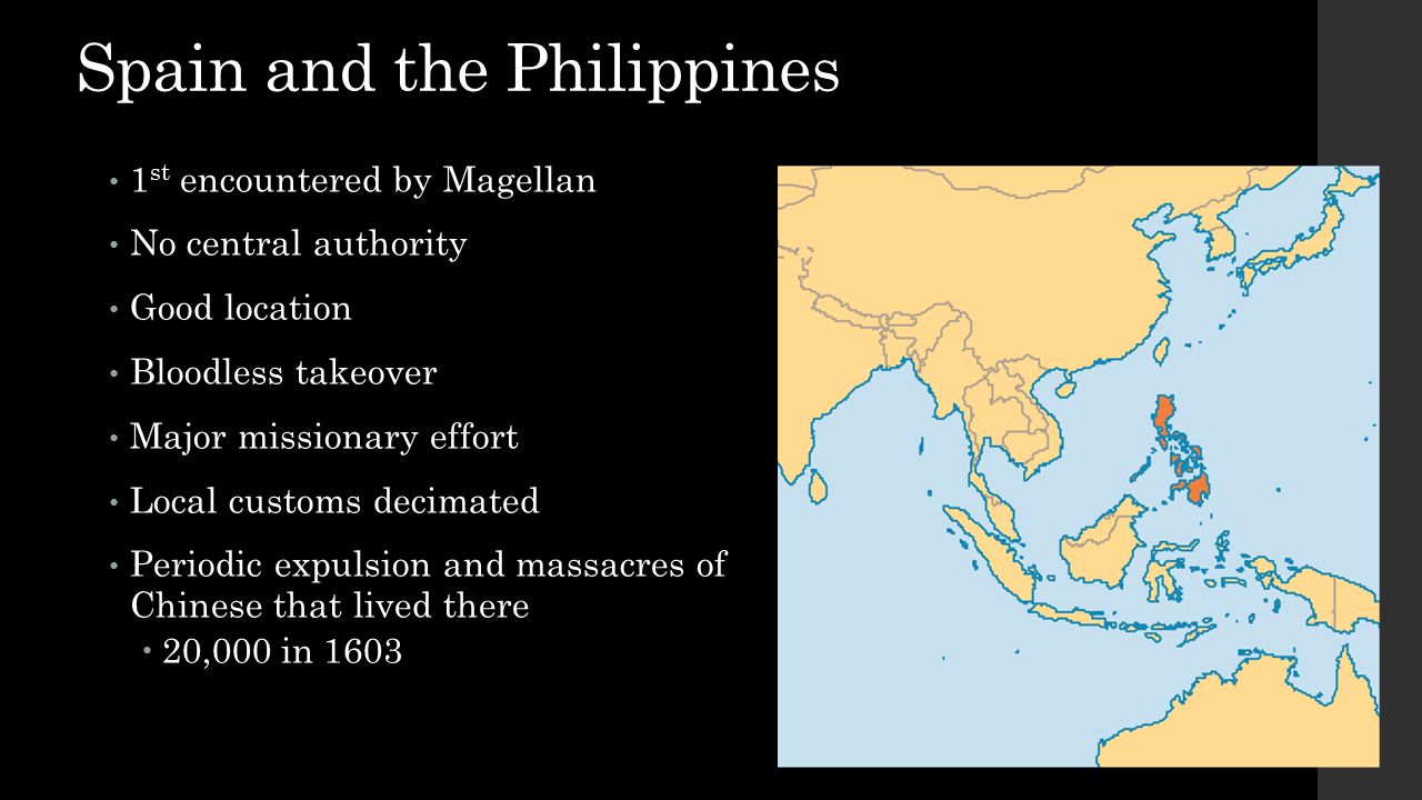 Spain and the Philippines 1 st encountered by Magellan No central authority Good location Bloodless takeover Major missionary effort Local customs decimated Periodic expulsion and massacres of Chinese that lived there  20,000 in 1603