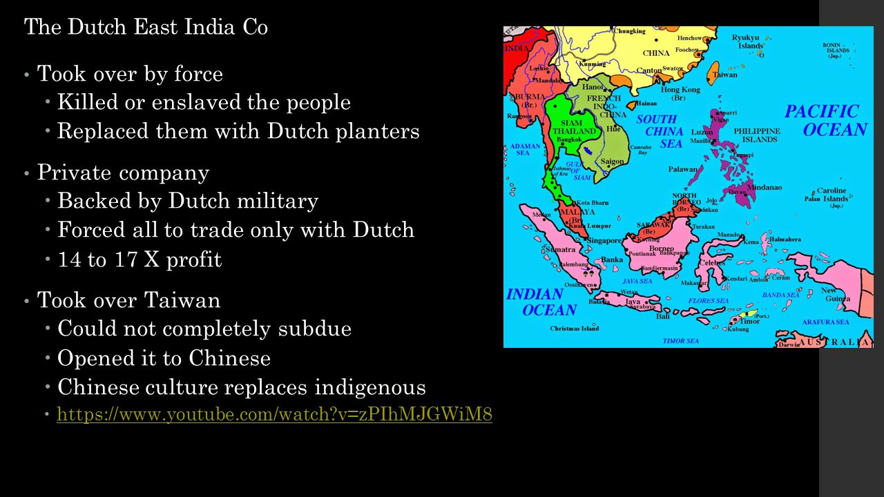 The Dutch East India Co Took over by force  Killed or enslaved the people  Replaced them with Dutch planters Private company  Backed by Dutch military  Forced all to trade only with Dutch  14 to 17 X profit Took over Taiwan  Could not completely subdue  Opened it to Chinese  Chinese culture replaces indigenous    v=zPIhMJGWiM8   v=zPIhMJGWiM8
