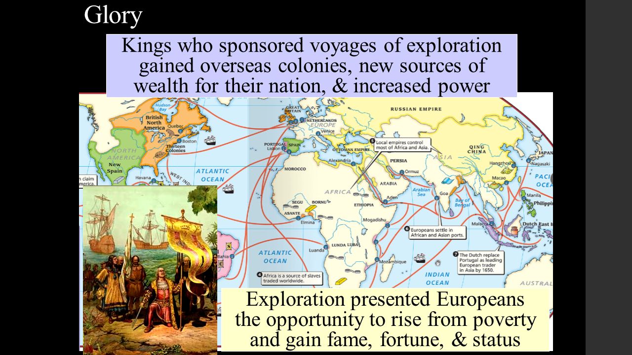 Glory The Renaissance inspired new possibilities for power & prestige Exploration presented Europeans the opportunity to rise from poverty and gain fame, fortune, & status Kings who sponsored voyages of exploration gained overseas colonies, new sources of wealth for their nation, & increased power