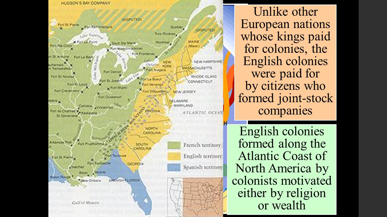 Unlike other European nations whose kings paid for colonies, the English colonies were paid for by citizens who formed joint-stock companies English colonies formed along the Atlantic Coast of North America by colonists motivated either by religion or wealth