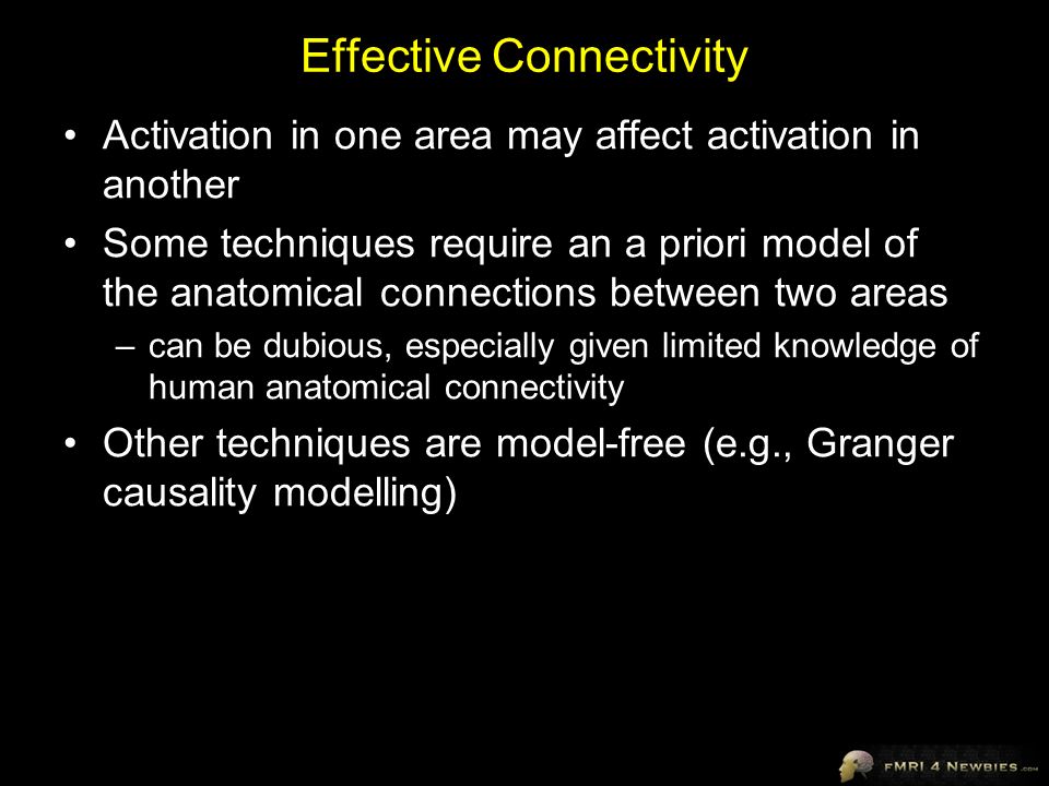Effective Connectivity Activation in one area may affect activation in another Some techniques require an a priori model of the anatomical connections between two areas –can be dubious, especially given limited knowledge of human anatomical connectivity Other techniques are model-free (e.g., Granger causality modelling)