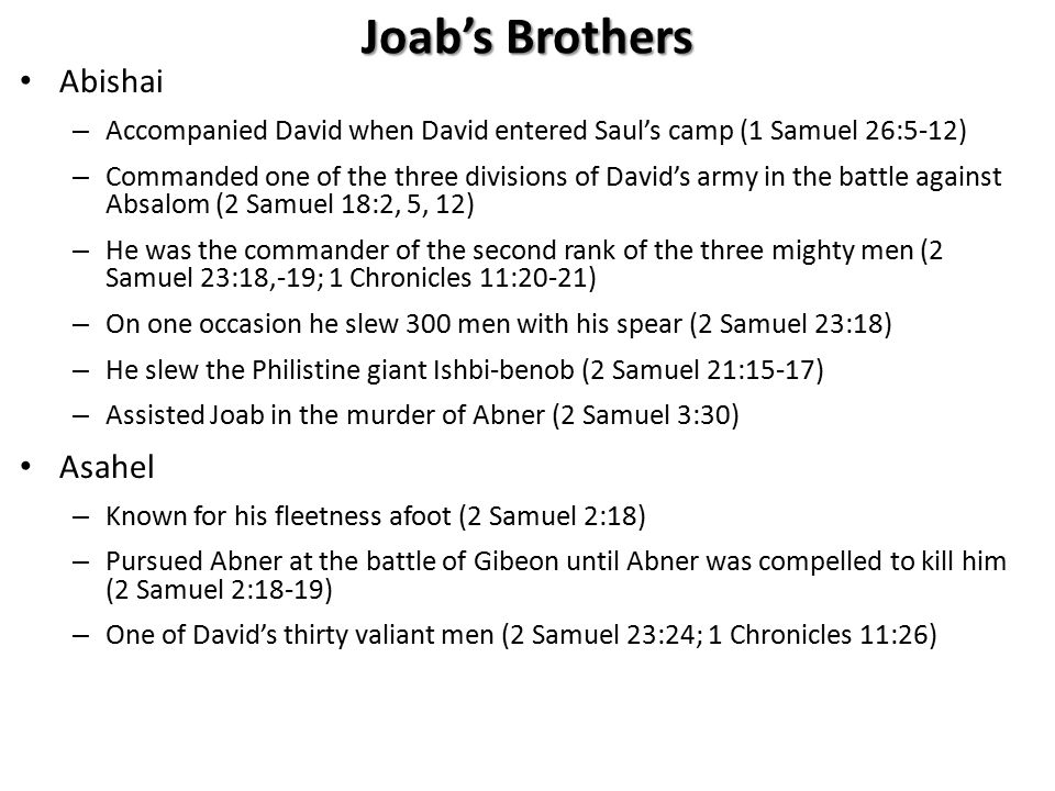 Joab’s Brothers Abishai – Accompanied David when David entered Saul’s camp (1 Samuel 26:5-12) – Commanded one of the three divisions of David’s army in the battle against Absalom (2 Samuel 18:2, 5, 12) – He was the commander of the second rank of the three mighty men (2 Samuel 23:18,-19; 1 Chronicles 11:20-21) – On one occasion he slew 300 men with his spear (2 Samuel 23:18) – He slew the Philistine giant Ishbi-benob (2 Samuel 21:15-17) – Assisted Joab in the murder of Abner (2 Samuel 3:30) Asahel – Known for his fleetness afoot (2 Samuel 2:18) – Pursued Abner at the battle of Gibeon until Abner was compelled to kill him (2 Samuel 2:18-19) – One of David’s thirty valiant men (2 Samuel 23:24; 1 Chronicles 11:26)