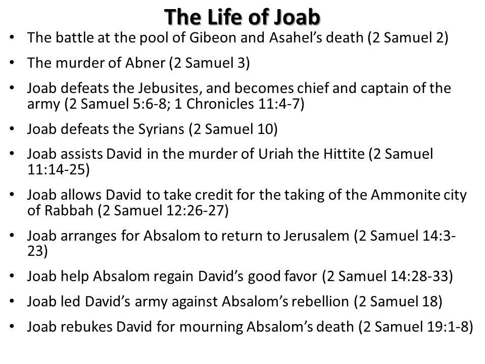 The Life of Joab The battle at the pool of Gibeon and Asahel’s death (2 Samuel 2) The murder of Abner (2 Samuel 3) Joab defeats the Jebusites, and becomes chief and captain of the army (2 Samuel 5:6-8; 1 Chronicles 11:4-7) Joab defeats the Syrians (2 Samuel 10) Joab assists David in the murder of Uriah the Hittite (2 Samuel 11:14-25) Joab allows David to take credit for the taking of the Ammonite city of Rabbah (2 Samuel 12:26-27) Joab arranges for Absalom to return to Jerusalem (2 Samuel 14:3- 23) Joab help Absalom regain David’s good favor (2 Samuel 14:28-33) Joab led David’s army against Absalom’s rebellion (2 Samuel 18) Joab rebukes David for mourning Absalom’s death (2 Samuel 19:1-8)