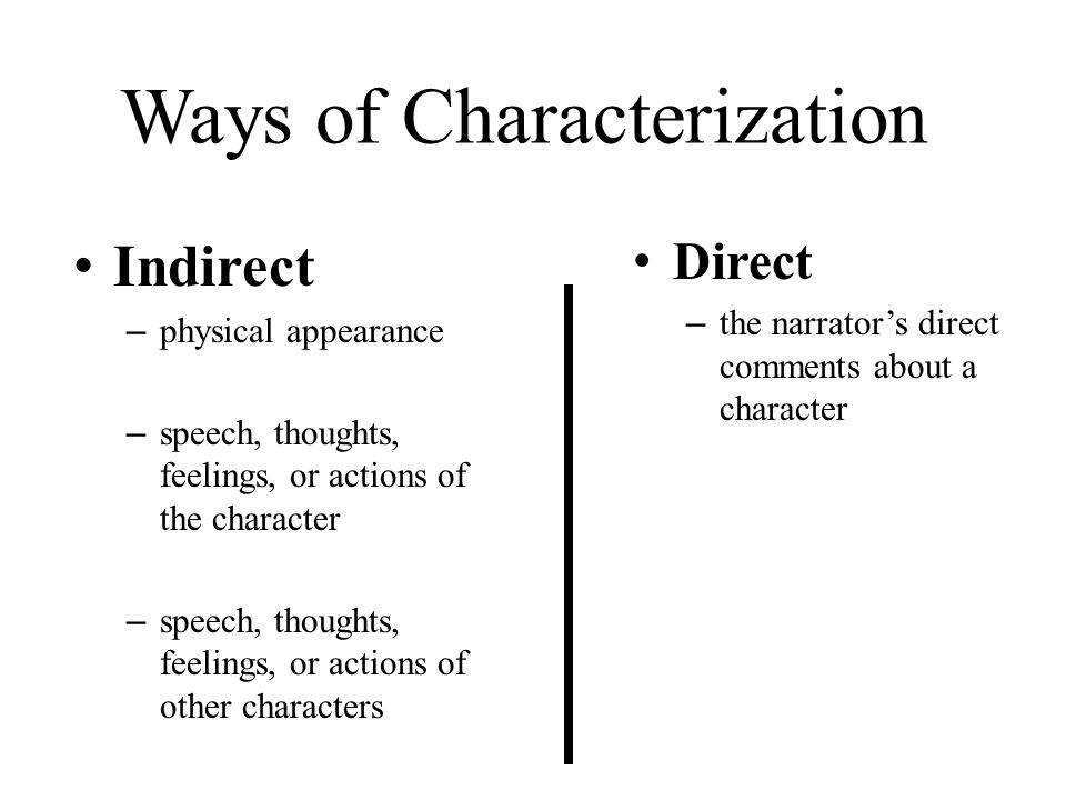 Ways of Characterization Indirect – physical appearance – speech, thoughts, feelings, or actions of the character – speech, thoughts, feelings, or actions of other characters Direct – the narrator’s direct comments about a character