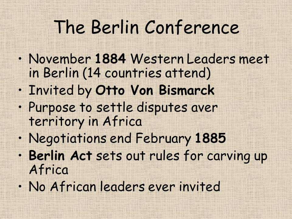 The Berlin Conference November 1884 Western Leaders meet in Berlin (14 countries attend) Invited by Otto Von Bismarck Purpose to settle disputes aver territory in Africa Negotiations end February 1885 Berlin Act sets out rules for carving up Africa No African leaders ever invited