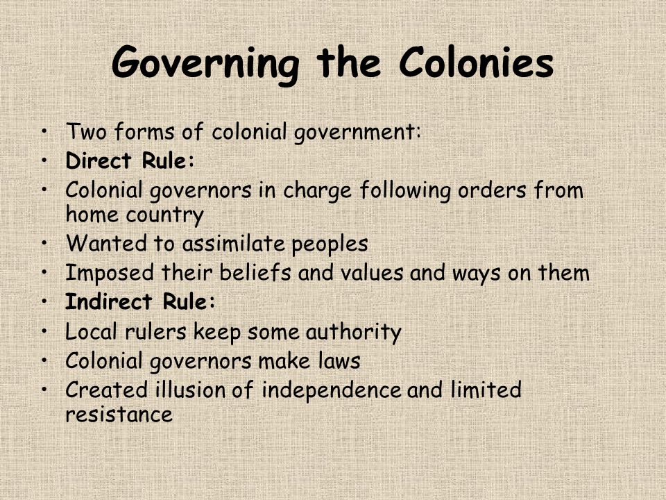 Governing the Colonies Two forms of colonial government: Direct Rule: Colonial governors in charge following orders from home country Wanted to assimilate peoples Imposed their beliefs and values and ways on them Indirect Rule: Local rulers keep some authority Colonial governors make laws Created illusion of independence and limited resistance
