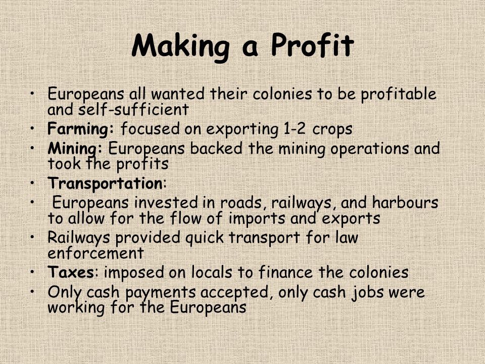 Making a Profit Europeans all wanted their colonies to be profitable and self-sufficient Farming: focused on exporting 1-2 crops Mining: Europeans backed the mining operations and took the profits Transportation: Europeans invested in roads, railways, and harbours to allow for the flow of imports and exports Railways provided quick transport for law enforcement Taxes: imposed on locals to finance the colonies Only cash payments accepted, only cash jobs were working for the Europeans