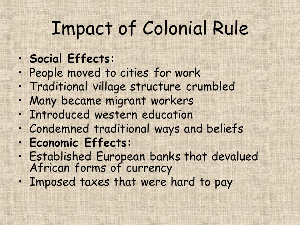 Impact of Colonial Rule Social Effects: People moved to cities for work Traditional village structure crumbled Many became migrant workers Introduced western education Condemned traditional ways and beliefs Economic Effects: Established European banks that devalued African forms of currency Imposed taxes that were hard to pay