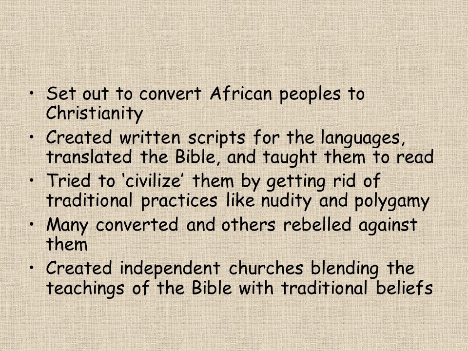 Set out to convert African peoples to Christianity Created written scripts for the languages, translated the Bible, and taught them to read Tried to ‘civilize’ them by getting rid of traditional practices like nudity and polygamy Many converted and others rebelled against them Created independent churches blending the teachings of the Bible with traditional beliefs