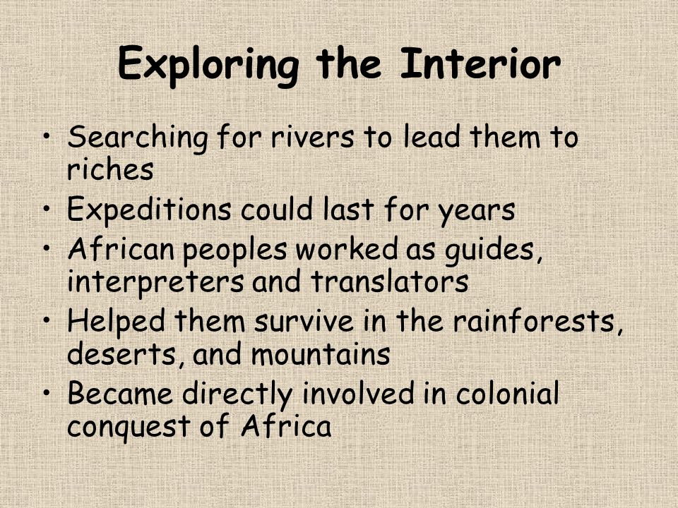 Exploring the Interior Searching for rivers to lead them to riches Expeditions could last for years African peoples worked as guides, interpreters and translators Helped them survive in the rainforests, deserts, and mountains Became directly involved in colonial conquest of Africa
