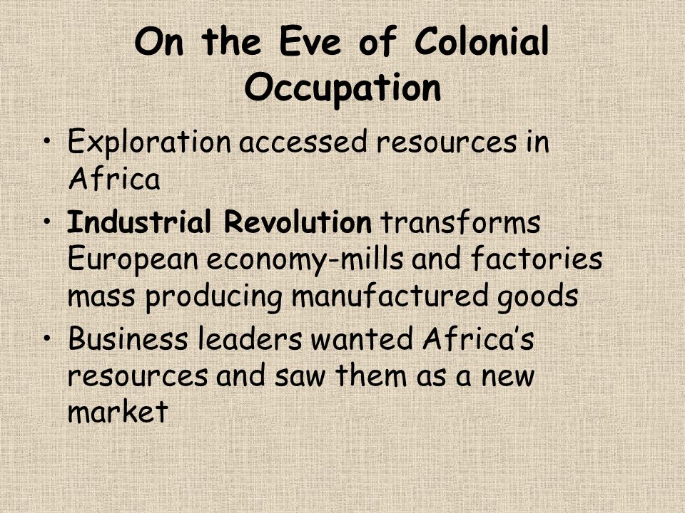 On the Eve of Colonial Occupation Exploration accessed resources in Africa Industrial Revolution transforms European economy-mills and factories mass producing manufactured goods Business leaders wanted Africa’s resources and saw them as a new market